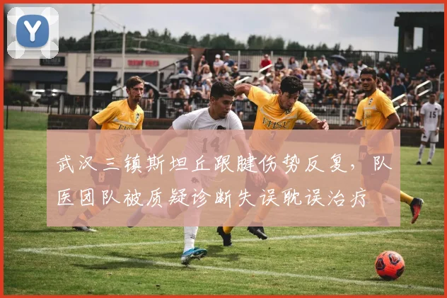 武汉三镇斯坦丘跟腱伤势反复，队医团队被质疑诊断失误耽误治疗