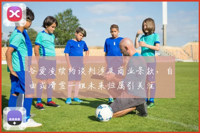 谷爱凌续约谈判涉及商业条款，自由式滑雪一姐未来归属引关注