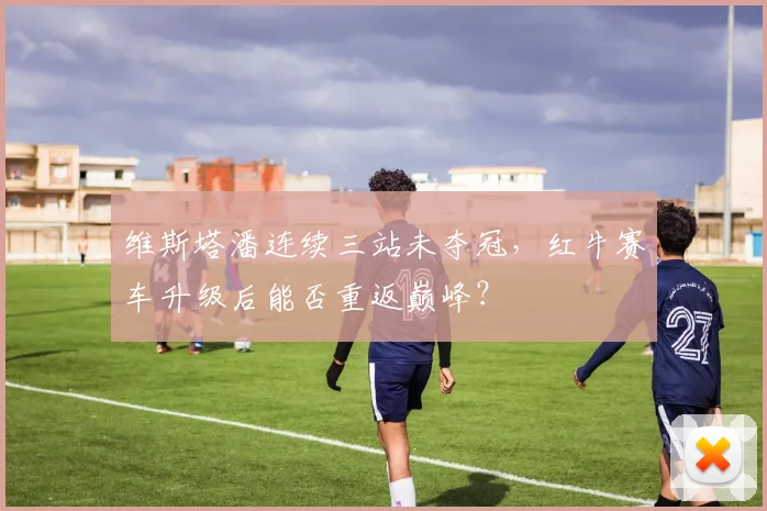 维斯塔潘连续三站未夺冠，红牛赛车升级后能否重返巅峰？