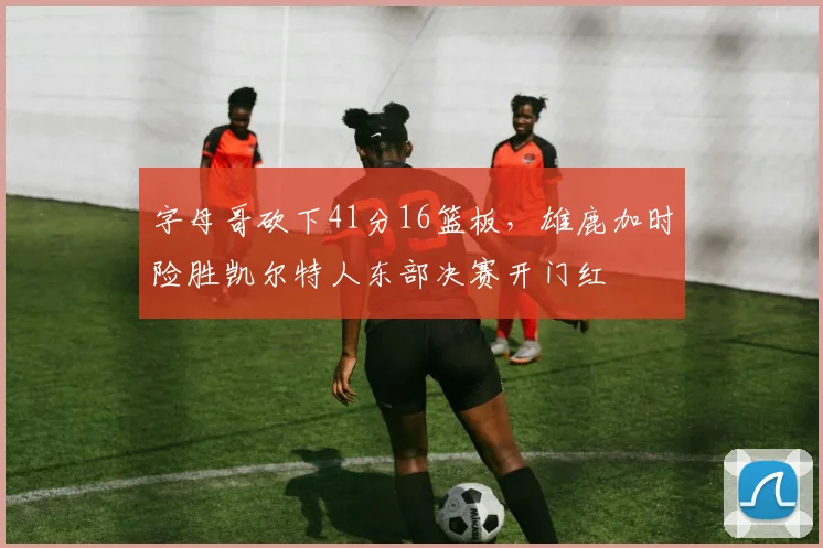 字母哥砍下41分16篮板，雄鹿加时险胜凯尔特人东部决赛开门红