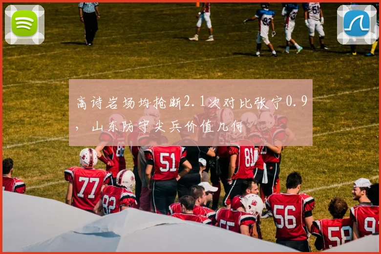 高诗岩场均抢断2.1次对比张宁0.9，山东防守尖兵价值几何