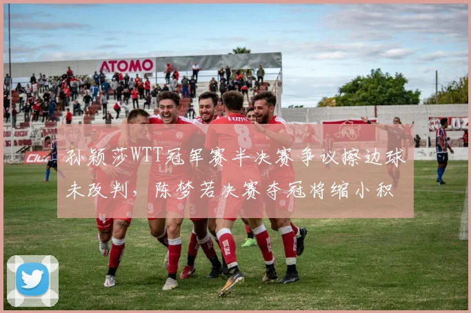 孙颖莎WTT冠军赛半决赛争议擦边球未改判，陈梦若决赛夺冠将缩小积分差至300分