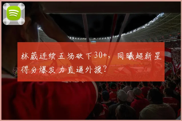 林葳连续五场砍下30+，同曦超新星得分爆发力直逼外援？