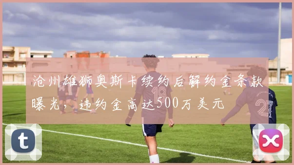 沧州雄狮奥斯卡续约后解约金条款曝光，违约金高达500万美元