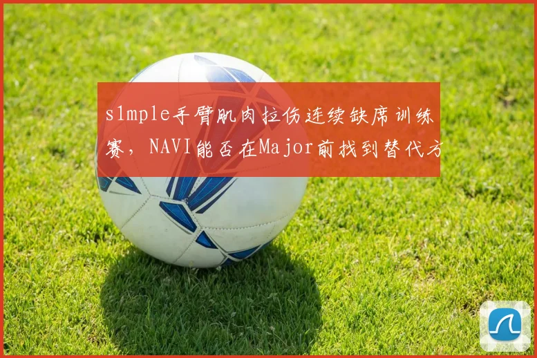 s1mple手臂肌肉拉伤连续缺席训练赛，NAVI能否在Major前找到替代方案？